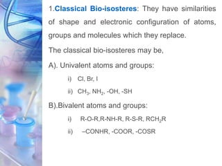 1.Classical Bio-isosteres: They have similarities
of shape and electronic configuration of atoms,
groups and molecules which they replace.
The classical bio-isosteres may be,
A). Univalent atoms and groups:
i) Cl, Br, I
ii) CH3, NH2, -OH, -SH
B).Bivalent atoms and groups:
i) R-O-R,R-NH-R, R-S-R, RCH2R
ii) –CONHR, -COOR, -COSR
 