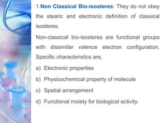 1.Non Classical Bio-isosteres: They do not obey
the stearic and electronic definition of classical
isosteres.
Non-classical bio-isosteres are functional groups
with dissimilar valence electron configuration.
Specific characteristics are,
a) Electronic properties
b) Physicochemical property of molecule
c) Spatial arrangement
d) Functional moiety for biological activity.
 