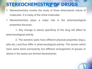 STEREOCHEMISTRY OF DRUGS
 Stereochemistry involve the study of three dimensional nature of
molecules. It is study of the chiral molecules.
 Stereochemistry plays a major role in the pharmacological
properties because;
1. Any change in stereo specificity of the drug will affect its
pharmacological activity
2. The isomeric pairs have different physical properties (log p,
pKa etc.) and thus differ in pharmacological activity. The isomer which
have same bond connectivity but different arrangement of groups or
atoms in the space are termed stereoisomer.
 