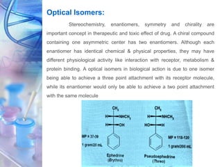 Optical Isomers:
Stereochemistry, enantiomers, symmetry and chirality are
important concept in therapeutic and toxic effect of drug. A chiral compound
containing one asymmetric center has two enantiomers. Although each
enantiomer has identical chemical & physical properties, they may have
different physiological activity like interaction with receptor, metabolism &
protein binding. A optical isomers in biological action is due to one isomer
being able to achieve a three point attachment with its receptor molecule,
while its enantiomer would only be able to achieve a two point attachment
with the same molecule
 