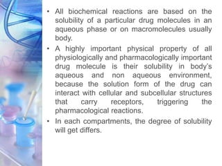 • All biochemical reactions are based on the
solubility of a particular drug molecules in an
aqueous phase or on macromolecules usually
body.
• A highly important physical property of all
physiologically and pharmacologically important
drug molecule is their solubility in body’s
aqueous and non aqueous environment,
because the solution form of the drug can
interact with cellular and subcellular structures
that carry receptors, triggering the
pharmacological reactions.
• In each compartments, the degree of solubility
will get differs.
 