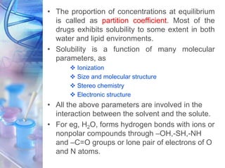 • The proportion of concentrations at equilibrium
is called as partition coefficient. Most of the
drugs exhibits solubility to some extent in both
water and lipid environments.
• Solubility is a function of many molecular
parameters, as
 Ionization
 Size and molecular structure
 Stereo chemistry
 Electronic structure
• All the above parameters are involved in the
interaction between the solvent and the solute.
• For eg, H2O, forms hydrogen bonds with ions or
nonpolar compounds through –OH,-SH,-NH
and –C=O groups or lone pair of electrons of O
and N atoms.
 