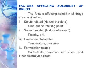 FACTORS AFFECTING SOLUBILITY OF
DRUGS
The factors affecting solubility of drugs
are classified as;
i. Solute related (Nature of solute)
Size, shape, melting point..
ii. Solvent related (Nature of solvent)
Polarity, pH..
iii. Environmental related
Temperature, pressure
iv. Formulation related
Surfactants, common ion effect and
other electrolytes effect
 