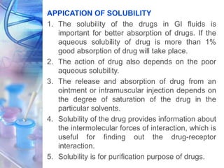 APPICATION OF SOLUBILITY
1. The solubility of the drugs in GI fluids is
important for better absorption of drugs. If the
aqueous solubility of drug is more than 1%
good absorption of drug will take place.
2. The action of drug also depends on the poor
aqueous solubility.
3. The release and absorption of drug from an
ointment or intramuscular injection depends on
the degree of saturation of the drug in the
particular solvents.
4. Solubility of the drug provides information about
the intermolecular forces of interaction, which is
useful for finding out the drug-receptor
interaction.
5. Solubility is for purification purpose of drugs.
 