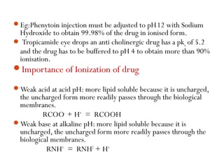 Eg:Phenytoin injection must be adjusted to pH12 with Sodium
Hydroxide to obtain 99.98% of the drug in ionised form.
 Tro...