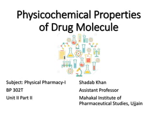 Physicochemical Properties
of Drug Molecule
Shadab Khan
Assistant Professor
Mahakal Institute of
Pharmaceutical Studies, Ujjain
Subject: Physical Pharmacy-I
BP 302T
Unit II Part II
 