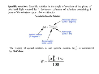 Specific rotation: Specific rotation is the angle of rotation of the plane of
polarised light caused by 1 decimeter columns of solution containing 1
gram of the substance per cubic centimeter.
The relation of optical rotation, α, and specific rotation, [α]T
λ , is summarized
by Biot’s law:
 
