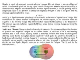 Dipole is a pair of separated opposite electric charges. Electric dipole is an assemblage of
atoms or subatomic particles having equal electric charges of opposite sign separated by a
finite distance. Dipoles are characterized by their dipole moment, a vector quantity with a
magnitude equal to the product of charge or magnetic strength of one of the poles and the
distance separating the two poles.
μ = q × r
where, μ is dipole moment, q is charge on atom and r is distance of separation of charge. The
direction of the dipole moment corresponds for electric dipoles, to the direction from the
negative to the positive charge. The direction of an electric field is defined as the direction of
the force on a positive charge, electric field lines away from a positive charge and toward a
negative charge.
Molecular Dipoles: Many molecules have dipole moments due to non-uniform distributions
of positive and negative charges on its various atoms. In the case of HCl, the bonding
electron pair is not shared equally rather is attracted towards the more electronegative
chlorine atom due to its higher electro-negativity which pulls the electrons towards it. It
leads to development of positive charge to H atom and negative charge to chlorine atom. A
molecule having positive and negative charges at either terminal is referred as electric
dipoles or just dipole. Dipole moments are often stated in Debyes; The SI unit is the
coulomb meter.
Cl
 