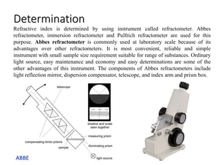Determination
Refractive index is determined by using instrument called refractometer. Abbes
refractometer, immersion refractometer and Pulfrich refractometer are used for this
purpose. Abbes refractometer is commonly used at laboratory scale because of its
advantages over other refractometers. It is most convenient, reliable and simple
instrument with small sample size requirement suitable for range of substances. Ordinary
light source, easy maintenance and economy and easy determinations are some of the
other advantages of this instrument. The components of Abbes refractometers include
light reflection mirror, dispersion compensator, telescope, and index arm and prism box.
 