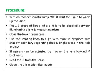 Procedure:
• Turn on monochromatic lamp ‘Na’ & wait for 5 min to warm
up the lamp.
• Put 1-2 drops of liquid whose RI is to be checked between
illuminating prism & measuring prism.
• Close the lower prism case.
• Use the rotating knob to align with mark in eyepiece with
shadow boundary seperating dark & bright areas in the field
of view.
• Sharpness can be adjusted by moving the lens forward &
backward.
• Read the RI from the scale.
• Clean the prism with filter paper.
 