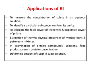 Applications of RI
• To measure the concentration of solute in an aqueous
solution.
• To identify a particular substance, conform its purity.
• To calculate the focal power of the lenses & dispersive power
of prisms.
• Estimation of thermo-physical properties of hydrocarbons &
petroleum mixtures.
• In examination of organic compounds, solutions, food
products, serum protein concentration.
• Determine amount of sugar in sugar solution.
 