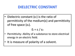DIELECTRIC CONSTANT
• Dielectric constant (ɛr) is the ratio of
permittivity of the medium(ɛ) and permittivity
of free space (ɛ0).
Ɛr = ɛ / ɛ0
• Permittivity- Ability of a substance to store electrical
energy in an electric field.
• It is measure of polarity of a solvent.
 