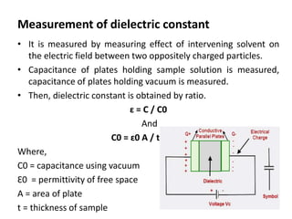 Measurement of dielectric constant
• It is measured by measuring effect of intervening solvent on
the electric field between two oppositely charged particles.
• Capacitance of plates holding sample solution is measured,
capacitance of plates holding vacuum is measured.
• Then, dielectric constant is obtained by ratio.
ɛ = C / C0
And
C0 = ɛ0 A / t
Where,
C0 = capacitance using vacuum
Ɛ0 = permittivity of free space
A = area of plate
t = thickness of sample
 