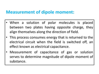 Measurement of dipole moment:
• When a solution of polar molecules is placed
between two plates having opposite charge, they
align themselves along the direction of field.
• This process consumes energy that is returned to the
electrical circuit when the field is switched off, an
effect known as electrical capacitance.
• Measurement of capacitance of gas or solution
serves to determine magnitude of dipole moment of
substance.
 