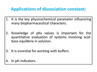 Applications of dissociation constant:
1. It is the key physicochemical parameter influencing
many biopharmaceutical characters.
2. Knowledge of pKa values is important for the
quantitative evaluation of systems involving acid-
base equilibria in solution.
3. It is essential for working with buffers.
4. In pH indicators.
 
