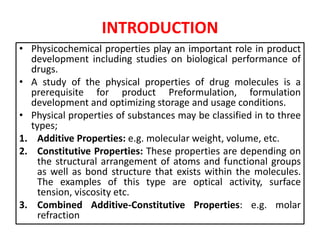 INTRODUCTION
• Physicochemical properties play an important role in product
development including studies on biological performance of
drugs.
• A study of the physical properties of drug molecules is a
prerequisite for product Preformulation, formulation
development and optimizing storage and usage conditions.
• Physical properties of substances may be classified in to three
types;
1. Additive Properties: e.g. molecular weight, volume, etc.
2. Constitutive Properties: These properties are depending on
the structural arrangement of atoms and functional groups
as well as bond structure that exists within the molecules.
The examples of this type are optical activity, surface
tension, viscosity etc.
3. Combined Additive-Constitutive Properties: e.g. molar
refraction
 