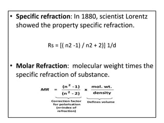 • Specific refraction: In 1880, scientist Lorentz
showed the property specific refraction.
Rs = [( n2 -1) / n2 + 2)] 1/d
• Molar Refraction: molecular weight times the
specific refraction of substance.
 