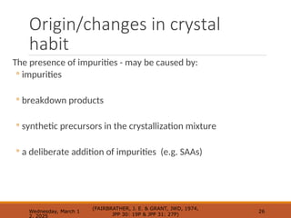 Origin/changes in crystal
habit
The presence of impurities - may be caused by:
◦ impurities
◦ breakdown products
◦ synthetic precursors in the crystallization mixture
◦ a deliberate addition of impurities (e.g. SAAs)
Wednesday, March 1
2, 2025
(FAIRBRATHER, J. E. & GRANT, JWD, 1974,
JPP 30: 19P & JPP 31: 27P)
26
 