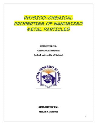 PHYSICO-CHEMICAL
PROPERTIES OF NANOSIZED
    METAL PARTICLES



            SUBMITTED TO-

         Centre for nanoscience

      Central university of Gujarat




          SUBMITTED BY-

           SHREYA M.MODI

                                      1
 