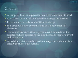 Circuits A complete loop is required for an electrical circuit to work A resistor can be used in a circuit to change the current Electric current is the rate of flow of charge In a circuit, electric current is due to the movement of electrons The size of the current for a given circuit depends on the resistance. Less resistance in a circuit means greater current and vice-versa A variable resistor can be used to change the resistance in a circuit and hence the current 