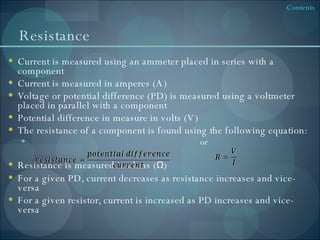 Resistance Current is measured using an ammeter placed in series with a component Current is measured in amperes (A) Voltage or potential difference (PD) is measured using a voltmeter placed in parallel with a component Potential difference in measure in volts (V) The resistance of a component is found using the following equation: or Resistance is measured in ohms ( Ω ) For a given PD, current decreases as resistance increases and vice-versa For a given resistor, current is increased as PD increases and vice-versa 