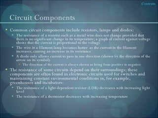 Circuit Components Common circuit components include resistors, lamps and diodes: The resistance of a resistor such as a metal wire does not change provided that there is no significant change in its temperature; a graph of current against voltage shows that the current is proportional to the voltage The wire in a filament lamp becomes hotter  as the current in the filament increases, causing an increase in its resistance A diode only allows current to pass in one direction (shown by the direction of the arrow on its symbol) The direction of the current is always shown as being from positive to negative The resistance of some circuits depend on their surroundings; these components are often found in electronic circuits used for switches and maintaining constant environmental conditions in, for example, greenhouses and incubators: The resistance of a light-dependent resistor (LDR) decreases with increasing light level The resistance of a thermistor decreases with increasing temperature 