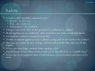 Safety A mains cable has three coloured wires: Brown – the live wire Blue – the neural wire Yellow/green – the earth wire Charges can safely flow to the ground if a conductor is earthed Metal appliances are earthed in order to protect you from accidental shocks An earthed conductor cannot become live Double-insulated appliances have plastic casing and do not need to be earthed The fuse is a safety device. A large current will melt the fuse and cut off the supply A fuse prevents large currents from starting a fire Circuit breakers are safety devices and can be described as ‘re-settable fuses’ A fuse has to be replaced after a fault whereas circuit breakers just have to be reset 
