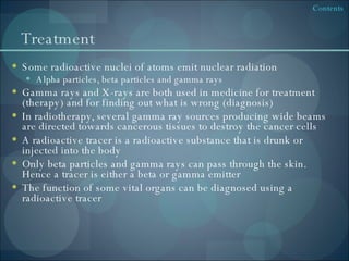 Treatment Some radioactive nuclei of atoms emit nuclear radiation Alpha particles, beta particles and gamma rays Gamma rays and X-rays are both used in medicine for treatment (therapy) and for finding out what is wrong (diagnosis) In radiotherapy, several gamma ray sources producing wide beams are directed towards cancerous tissues to destroy the cancer cells A radioactive tracer is a radioactive substance that is drunk or injected into the body Only beta particles and gamma rays can pass through the skin. Hence a tracer is either a beta or gamma emitter The function of some vital organs can be diagnosed using a radioactive tracer 