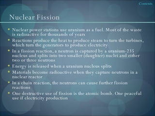 Nuclear Fission Nuclear power stations use uranium as a fuel. Most of the waste is radioactive for thousands of years Reactions produce the heat to produce steam to turn the turbines, which turn the generators to produce electricity In a fission reaction, a neutron is captured by a uranium-235 nucleus and splits into two smaller (daughter) nuclei and either two or three neutrons Energy is released when a uranium nucleus splits Materials become radioactive when they capture neutrons in a nuclear reactor In a chain reaction, the neutrons can cause further fission reactions One destructive use of fission is the atomic bomb. One peaceful use if electricity production 