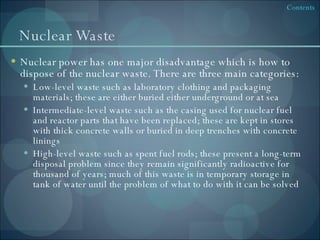 Nuclear Waste Nuclear power has one major disadvantage which is how to dispose of the nuclear waste. There are three main categories: Low-level waste such as laboratory clothing and packaging materials; these are either buried either underground or at sea Intermediate-level waste such as the casing used for nuclear fuel and reactor parts that have been replaced; these are kept in stores with thick concrete walls or buried in deep trenches with concrete linings High-level waste such as spent fuel rods; these present a long-term disposal problem since they remain significantly radioactive for thousand of years; much of this waste is in temporary storage in tank of water until the problem of what to do with it can be solved 
