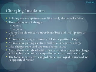 Charging Insulators Rubbing can charge insulators like wool, plastic and rubber There two types of charges: Positive Negative Charged insulators can attract dust, fibres and small pieces of paper An insulator losing electrons will have a positive charge An insulator gaining electrons will have a negative charge Like charges repel and opposite charges attract A polythene rod rubbed with a duster acquires a negative charge and the duster acquires an equal but opposite positive charge The force between two charged objects are equal in size and act in opposite direction 
