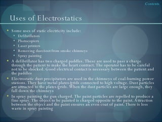 Uses of Electrostatics Some uses of static electricity include: Defibrillators Photocopiers Laser printers Removing dust/soot from smoke chimneys Spray painting A defibrillator has two charged paddles. These are used to pass a charge through the patient to make the heart contract. The operator has to be careful not to be shocked. Good electrical contact is necessary between the patient and the paddles Electrostatic dust precipitators are used in the chimneys of coal-burning power stations. They have metal plates/grids connected to high voltage. Dust particles are attracted to the plates/grids. When the dust particles are large enough, they fall down the chimneys In spray painting the gun charged. The paint particles are repelled to produce a fine spray. The object to be painted is charged opposite to the paint. Attraction between the object and the paint ensures an even coat of paint. There is less waste in spray painting 