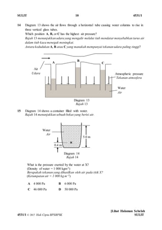 SULIT 10 4531/1
[Lihat Halaman Sebelah
4531/1 © 2017 Hak Cipta BPSBPSK SULIT
14 Diagram 13 shows the air flows through a horizontal tube causing water columns to rise in
three vertical glass tubes.
Which position A, B, or C has the highest air pressure?
Rajah 13 menunjukkan udara yang mengalir melalui tiub mendatar menyebabkan turus air
dalam tiub kaca menegak meningkat.
Antara kedudukan A, B atau C yang manakah mempunyai tekanan udara paling tinggi?
15 Diagram 14 shows a container filled with water.
Rajah 14 menunjukkan sebuah bekas yang berisi air.
Diagram 14
Rajah 14
What is the pressure exerted by the water at X?
(Density of water = 1 000 kgm-3)
Berapakah tekanan yang dihasilkan oleh air pada titik X?
(Ketumpatan air = 1 000 kg m–3)
A 4 000 Pa B 6 000 Pa
C 46 000 Pa D 50 000 Pa
5.0 m
0.4 m
Water
Air
Atmospheric pressure
Tekanan atmosfera
Air
Udara
A B
C
Water
Air
Diagram 13
Rajah 13
 