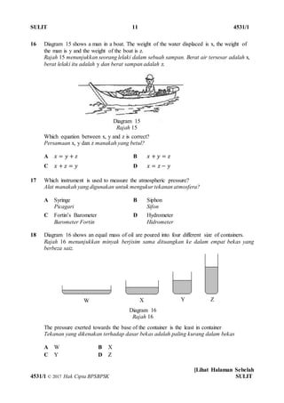 SULIT 11 4531/1
[Lihat Halaman Sebelah
4531/1 © 2017 Hak Cipta BPSBPSK SULIT
16 Diagram 15 shows a man in a boat. The weight of the water displaced is x, the weight of
the man is y and the weight of the boat is z.
Rajah 15 menunjukkan seorang lelaki dalam sebuah sampan. Berat air tersesar adalah x,
berat lelaki itu adalah y dan berat sampan adalah z.
Which equation between x, y and z is correct?
Persamaan x, y dan z manakah yang betul?
A 𝑥 = 𝑦 + 𝑧 B 𝑥 + 𝑦 = 𝑧
C 𝑥 + 𝑧 = 𝑦 D 𝑥 = 𝑧 − 𝑦
17 Which instrument is used to measure the atmospheric pressure?
Alat manakah yang digunakan untuk mengukur tekanan atmosfera?
A Syringe
Picagari
B Siphon
Sifon
C Fortin’s Barometer
Barometer Fortin
D Hydrometer
Hidrometer
18 Diagram 16 shows an equal mass of oil are poured into four different size of containers.
Rajah 16 menunjukkan minyak berjisim sama dituangkan ke dalam empat bekas yang
berbeza saiz.
The pressure exerted towards the base of the container is the least in container
Tekanan yang dikenakan terhadap dasar bekas adalah paling kurang dalam bekas
A W B X
C Y D Z
Diagram 16
Rajah 16
W X Y Z
Diagram 15
Rajah 15
 