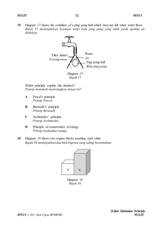 SULIT 12 4531/1
[Lihat Halaman Sebelah
4531/1 © 2017 Hak Cipta BPSBPSK SULIT
19 Diagram 17 shows the condition of a ping pong ball which does not fall when water flows.
Rajah 17 menunjukkan keadaan sebiji bola ping pong yang tidak jatuh apabila air
dialirkan.
Which principle explain this situation?
Prinsip manakah menerangkan situasi ini?
A Pascal’s principle
Prinsip Pascal
B Bernoulli’s principle
Prinsip Bernoulli
C Archimedes’ principle
Prinsip Archimedes
D Principle of conservation of energy
Prinsip keabadian tenaga
20 Diagram 18 shows two copper blocks touching each other.
Rajah 18 menunjukkan dua blok kuprum yang saling bersentuhan.
Water
Air
Ping pong ball
Bola ping pong
Filter funnel
Corong turas
Diagram 17
Rajah 17
XY
Diagram 18
Rajah 18
 