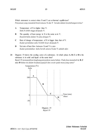 SULIT 13 4531/1
[Lihat Halaman Sebelah
4531/1 © 2017 Hak Cipta BPSBPSK SULIT
Which statement is correct when X and Y are at thermal equilibrium?
Penyataan yang manakah betul semasa X dan Y berada dalam keseimbangan terma?
A Temperature of X is higher than Y.
Suhu X lebih tinggi daripada Y.
B The quantity of heat energy in X is the same as in Y.
Kuantiti haba dalam X sama dengan Y.
C Rate of change of temperature of X is bigger than that of Y.
Kadar perubahan suhu X lebih besar daripada Y.
D Net rate of heat flow between X and Y is zero
Kadar pemindahan haba bersih antara X dan Y adalah sifar.
21 Diagram 19 shows the cooling curve of a substance. At which phase A, B, C or D is the
substance is in solid and liquid at the same time?
Rajah 19 menunjukkan lengkung penyejukan suatu bahan. Pada fasa manakah A, B, C
atau D bahan itu dalam keadaan pepejal dan cecair pada masa yang sama?
Diagram 19
Rajah 19
A
B
C
D
 