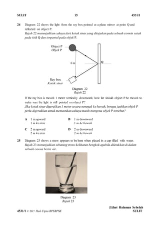 SULIT 15 4531/1
[Lihat Halaman Sebelah
4531/1 © 2017 Hak Cipta BPSBPSK SULIT
Diagram 22
Rajah 22
Diagram 23
Rajah 23
24 Diagram 22 shows the light from the ray box pointed at a plane mirror at point Q and
reflected on object P.
Rajah 22 menunjukkan cahaya dari kotak sinar yang ditujukan pada sebuah cermin satah
pada titik Q dan terpantul pada objek P.
If the ray box is moved 1 meter vertically downward, how far should object P be moved to
make sure the light is still pointed on object P?
Jika kotak sinar digerakkan 1 meter secara nenegak ke bawah, berapa jauhkan objek P
perlu digerakkan untuk memastikan cahaya masih mengena objek P tersebut?
A 1 m upward
1 m ke atas
B 1 m downward
1 m ke bawah
C 2 m upward
2 m ke atas
D 2 m downward
2 m ke bawah
25 Diagram 23 shows a straw appears to be bent when placed in a cup filled with water.
Rajah 23 menunjukkan sebatang straw kelihatan bengkok apabila diletakkan di dalam
sebuah cawan berisi air.
Object P
Objek P
Ray box
Kotak sinar
 