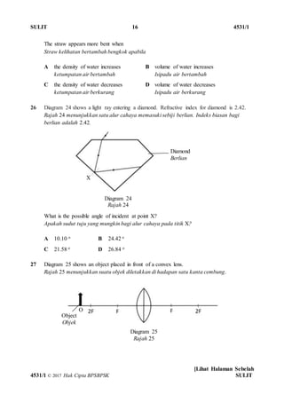 SULIT 16 4531/1
[Lihat Halaman Sebelah
4531/1 © 2017 Hak Cipta BPSBPSK SULIT
Diagram 24
Rajah 24
Diagram 25
Rajah 25
The straw appears more bent when
Straw kelihatan bertambah bengkok apabila
A the density of water increases
ketumpatan air bertambah
B volume of water increases
Isipadu air bertambah
C the density of water decreases
ketumpatan air berkurang
D volume of water decreases
Isipadu air berkurang
26 Diagram 24 shows a light ray entering a diamond. Refractive index for diamond is 2.42.
Rajah 24 menunjukkan satu alur cahaya memasuki sebiji berlian. Indeks biasan bagi
berlian adalah 2.42.
What is the possible angle of incident at point X?
Apakah sudut tuju yang mungkin bagi alur cahaya pada titik X?
A 10.10 o B 24.42 o
C 21.58 o D 26.84 o
27 Diagram 25 shows an object placed in front of a convex lens.
Rajah 25 menunjukkan suatu objek diletakkan di hadapan satu kanta cembung.
Diamond
Berlian
X
Object
Objek
O
 