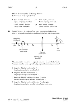 SULIT 17 4531/1
[Lihat Halaman Sebelah
4531/1 © 2017 Hak Cipta BPSBPSK SULIT
Diagram 26
Rajah 26
What are the characteristics of the image formed?
Apakah ciri-ciri imej yang terbentuk?
A Real, inverted, diminished
Nyata, songsang, dikecilkan
B Real, inverted, same size
Nyata, songsang, sama saiz
C Virtual, upright, enlarged
Maya, tegak, dibesarkan
D Real, inverted, enlarged
Nyata, songsang, dibesarkan
28 Diagram 26 shows the position of two lenses of a compound microscope.
Rajah 26 menunjukkan kedudukan dua kanta bagi sebuah mikroskop majmuk.
Which statement is correct for a compound microscope at normal adjustment?
Penyataan manakah benar bagi mikroskop majmuk dalam pelarasan normal?
A image for objective lens formed at Fo
imej bagi kanta objek terbentuk pada Fo
B image for objective lens formed at Fm
imej bagi kanta objek terbentuk pada Fm
C image for objective lens formed between Fo and Fm
imej bagi kanta objek terbentuk di antara Fo dan Fm
D image for objective lens formed between Fm and eyepiece
imej bagi kanta objek terbentuk di antara Fm dan kanta mata
 