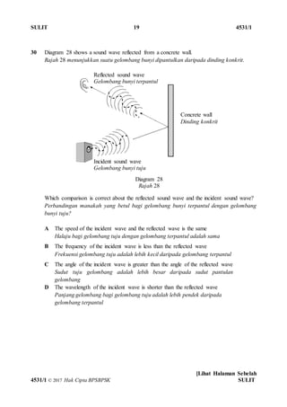 SULIT 19 4531/1
[Lihat Halaman Sebelah
4531/1 © 2017 Hak Cipta BPSBPSK SULIT
Diagram 28
Rajah 28
30 Diagram 28 shows a sound wave reflected from a concrete wall.
Rajah 28 menunjukkan suatu gelombang bunyi dipantulkan daripada dinding konkrit.
Which comparison is correct about the reflected sound wave and the incident sound wave?
Perbandingan manakah yang betul bagi gelombang bunyi terpantul dengan gelombang
bunyi tuju?
A The speed of the incident wave and the reflected wave is the same
Halaju bagi gelombang tuju dengan gelombang terpantul adalah sama
B The frequency of the incident wave is less than the reflected wave
Frekuensi gelombang tuju adalah lebih kecil daripada gelombang terpantul
C The angle of the incident wave is greater than the angle of the reflected wave
Sudut tuju gelombang adalah lebih besar daripada sudut pantulan
gelombang
D The wavelength of the incident wave is shorter than the reflected wave
Panjang gelombang bagi gelombang tuju adalah lebih pendek daripada
gelombang terpantul
Reflected sound wave
Gelombang bunyi terpantul
Concrete wall
Dinding konkrit
Incident sound wave
Gelombang bunyi tuju
 