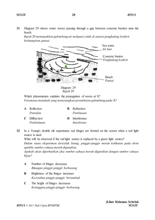 SULIT 20 4531/1
[Lihat Halaman Sebelah
4531/1 © 2017 Hak Cipta BPSBPSK SULIT
Diagram 29
Rajah 29
31 Diagram 29 shows water waves passing through a gap between concrete barriers near the
beach.
Rajah 29 menunjukkan gelombang air melepasi celah di antara penghalang konkrit
berhampiran pantai.
Which phenomenon explains the propagation of waves at X?
Fenomena manakah yang menerangkan perambatan gelombang pada X?
A Reflection
Pantulan
B Refraction
Pembiasan
C Diffraction
Pembelauan
D Interference
Interferens
32 In a Young's double slit experiment, red fringes are formed on the screen when a red light
source is used.
What will be observed if the red light source is replaced by a green light source?
Dalam suatu eksperimen dwicelah Young, pinggir-pinggir merah kelihatan pada skrin
apabila sumber cahaya merah digunakan.
Apakah akan diperhatikan jika sumber cahaya merah digantikan dengan sumber cahaya
hijau?
A Number of fringes decreases
Bilangan pinggir-pinggir berkurang
B Brightness of the fringes increases
Kecerahan pinggir-pinggir bertambah
C The height of fringes decreases
Ketinggian pinggir-pinggir berkurang
Concrete bariers
Penghalang konkrit
X
Sea water
Air laut
Beach
Pantai
 