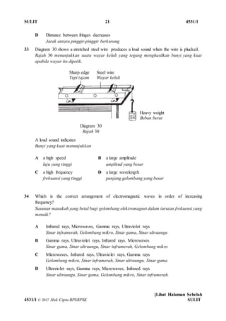 SULIT 21 4531/1
[Lihat Halaman Sebelah
4531/1 © 2017 Hak Cipta BPSBPSK SULIT
Diagram 30
Rajah 30
D Distance between fringes decreases
Jarak antara pinggir-pinggir berkurang
33 Diagram 30 shows a stretched steel wire produces a loud sound when the wire is plucked.
Rajah 30 menunjukkan suatu wayar keluli yang tegang menghasilkan bunyi yang kuat
apabila wayar itu dipetik.
A loud sound indicates
Bunyi yang kuat menunjukkan
A a high speed
laju yang tinggi
B a large amplitude
amplitud yang besar
C a high frequency
frekuansi yang tinggi
D a large wavelength
panjang gelombang yang besar
34 Which is the correct arrangement of electromagnetic waves in order of increasing
frequency?
Susunan manakah yang betul bagi gelombang elektromagnet dalam turutan frekuensi yang
menaik?
A Infrared rays, Microwaves, Gamma rays, Ultraviolet rays
Sinar inframerah, Gelombang mikro, Sinar gama, Sinar ultraungu
B Gamma rays, Ultraviolet rays, Infrared rays. Microwaves
Sinar gama, Sinar ultraungu, Sinar inframerah, Gelombang mikro
C Microwaves, Infrared rays, Ultraviolet rays, Gamma rays
Gelombang mikro, Sinar inframerah, Sinar ultraungu, Sinar gama
D Ultraviolet rays, Gamma rays, Microwaves, Infrared rays
Sinar ultraungu, Sinar gama, Gelombang mikro, Sinar inframerah.
Sharp edge Steel wire
Tepi tajam Wayar keluli
Heavy weight
Beban berat
 