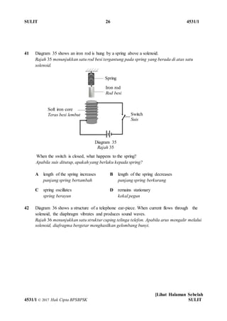 SULIT 26 4531/1
[Lihat Halaman Sebelah
4531/1 © 2017 Hak Cipta BPSBPSK SULIT
41 Diagram 35 shows an iron rod is hung by a spring above a solenoid.
Rajah 35 menunjukkan satu rod besi tergantung pada spring yang berada di atas satu
solenoid.
When the switch is closed, what happens to the spring?
Apabila suis ditutup, apakah yang berlaku kepada spring?
A length of the spring increases
panjang spring bertambah
B length of the spring decreases
panjang spring berkurang
C spring oscillates
spring berayun
D remains stationary
kekal pegun
42 Diagram 36 shows a structure of a telephone ear-piece. When current flows through the
solenoid, the diaphragm vibrates and produces sound waves.
Rajah 36 menunjukkan satu struktur cuping telinga telefon. Apabila arus mengalir melalui
solenoid, diafragma bergetar menghasilkan gelombang bunyi.
Spring
Iron rod
Rod besi
Soft iron core
Teras besi lembut Switch
Suis
Diagram 35
Rajah 35
 
