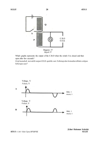 SULIT 28 4531/1
[Lihat Halaman Sebelah
4531/1 © 2017 Hak Cipta BPSBPSK SULIT
Which graphs represents the output of the C.R.O when the switch S is closed and then
open after few seconds?
Graf manakah mewakili output O.S.K apabila suis S ditutup dan kemudian dibuka selepas
beberapa saat?
A
B
Diagram 37
Rajah 37
C.R.O
O.S.K
S
Q
P
Voltage, V
Voltan, V
time, t
masa, t
Voltage, V
Voltan, V
time, t
masa, t
 