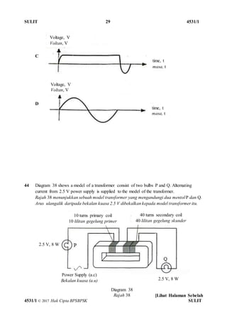 SULIT 29 4531/1
[Lihat Halaman Sebelah
4531/1 © 2017 Hak Cipta BPSBPSK SULIT
C
D
44 Diagram 38 shows a model of a transformer consist of two bulbs P and Q. Alternating
current from 2.5 V power supply is supplied to the model of the transformer.
Rajah 38 menunjukkan sebuah model transformer yang mengandungi dua mentol P dan Q.
Arus ulangalik daripada bekalan kuasa 2.5 V dibekalkan kepada model transformer itu.
Diagram 38
Rajah 38
Power Supply (a.c)
Bekalan kuasa (a.u)
10 turns primary coil
10 lilitan gegelung primer
40 turns secondary coil
40 lilitan gegelung skunder
2.5 V, 8 W
2.5 V, 8 W
time, t
masa, t
time, t
masa, t
Voltage, V
Voltan, V
Voltage, V
Voltan, V
 