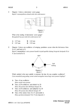 SULIT 3 4531/1
[Lihat Halaman Sebelah
4531/1 © 2017 Hak Cipta BPSBPSK SULIT
Diagram 1
Rajah 1
Diagram 2
Rajah 2
bob
ladung
1 Diagram 1 shows a micrometer screw gauge.
Rajah 1 menunjukkan sebuah tolok skru mikrometer.
What is the reading of micrometer screw gauge?
Berapakah bacaan tolok skru mikrometer itu?
A 2.37 mm B 2.43 mm
C 2.87 mm D 2.93 mm
2 Diagram 2 shows one oscillation of swinging pendulum occurs when the bob moves from
X to Y and back to X.
Rajah 2 menunjukkan satu ayunan bandul terjadi apabila ladung bergerak daripada X ke
Y dan kembali ke X.
Which method is the most suitable to measure the time for one complete oscillation?
Cara manakah yang paling sesuai untuk mengukur masa bagi satu ayunan lengkap?
A Time of one oscillation
Masa untuk satu ayunan
B Time of 20 oscillations and divided by 20
Masa 20 ayunan dan dibahagi dengan 20
C Time of 20 oscillations and multiplied by 20
Masa 20 ayunan dan didarab dengan 20
D Time of the motion from X to Y and double it.
Masa gerakan daripada X ke Y dan diganda 2.
X Y
 
