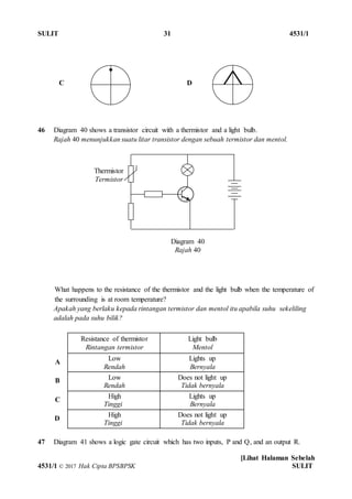 SULIT 31 4531/1
[Lihat Halaman Sebelah
4531/1 © 2017 Hak Cipta BPSBPSK SULIT
C D
46 Diagram 40 shows a transistor circuit with a thermistor and a light bulb.
Rajah 40 menunjukkan suatu litar transistor dengan sebuah termistor dan mentol.
What happens to the resistance of the thermistor and the light bulb when the temperature of
the surrounding is at room temperature?
Apakah yang berlaku kepada rintangan termistor dan mentol itu apabila suhu sekeliling
adalah pada suhu bilik?
Resistance of thermistor
Rintangan termistor
Light bulb
Mentol
A
Low
Rendah
Lights up
Bernyala
B Low
Rendah
Does not light up
Tidak bernyala
C
High
Tinggi
Lights up
Bernyala
D
High
Tinggi
Does not light up
Tidak bernyala
47 Diagram 41 shows a logic gate circuit which has two inputs, P and Q, and an output R.
Thermistor
Termistor
Diagram 40
Rajah 40
 
