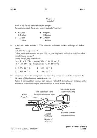 SULIT 33 4531/1
[Lihat Halaman Sebelah
4531/1 © 2017 Hak Cipta BPSBPSK SULIT
What is the half-life of the radioactive sample?
Berapakah separuh hayat bagi sampel radioaktif tersebut?
A 0.2 year
0.2 tahun
B 0.4 year
0.4 tahun
C 1.0 year
1.0 tahun
D 2.9 years
2.9 tahun
49 In a nuclear fission reaction, 0.005 u mass of a radioactive element is changed to nuclear
energy.
Calculate the energy released?
Dalam proses pembelahan nuklear, 0.005 u jisim bagi unsur radioaktif telah ditukarkan
kepada tenaga nuklear?
Hitung tenaga yang dibebaskan?
[1u = 1.7 x 10 -27 kg , speed of light = 3.0 x 108 ms-1 ]
[1u = 1.7 x 10 -27 kg , halaju cahaya = 3.0 x 108 ms-1 ]
A 2.55 x 10 -21 J B 5.10 x 10 -19 J
C 3.83 x 10 -13 J D 7.65 x 10 -13 J
50 Diagram 43 shows the arrangement of a radioactive source and a detector to monitor the
thickness of thin aluminum sheets in a factory.
Rajah 43 menunjukkan susunan satu sumber radioaktif dan satu alat pengesan untuk
memantau ketebalan kepingan aluminium nipis di dalam sebuah kilang.
Diagram 42
Rajah 42
Diagram 43
Rajah 43
Radiation detector
Pengesan sinaran
Counter
Pembilang
Radioactive source
Sumber radioaktifThin aluminium sheet
Kepingan aluminium nipisRoller
Penggelek
 
