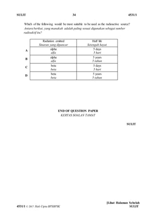 SULIT 34 4531/1
[Lihat Halaman Sebelah
4531/1 © 2017 Hak Cipta BPSBPSK SULIT
SULIT
Which of the following would be most suitable to be used as the radioactive source?
Antara berikut, yang manakah adalah paling sesuai digunakan sebagai sumber
radioaktif itu?
Radiation emitted
Sinaran yang dipancar
Half life
Setengah hayat
A alpha
alfa
5 days
5 hari
B
alpha
alfa
5 years
5 tahun
C
beta
beta
5 days
5 hari
D
beta
beta
5 years
5 tahun
END OF QUESTION PAPER
KERTAS SOALAN TAMAT
 