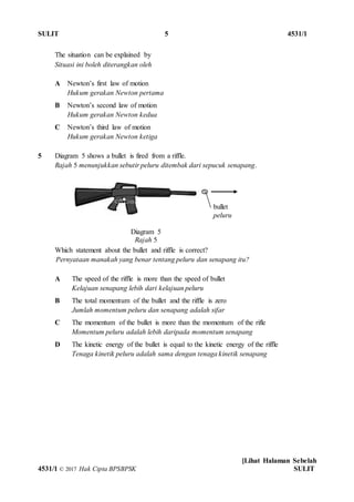 SULIT 5 4531/1
[Lihat Halaman Sebelah
4531/1 © 2017 Hak Cipta BPSBPSK SULIT
Diagram 5
Rajah 5
The situation can be explained by
Situasi ini boleh diterangkan oleh
A Newton’s first law of motion
Hukum gerakan Newton pertama
B Newton’s second law of motion
Hukum gerakan Newton kedua
C Newton’s third law of motion
Hukum gerakan Newton ketiga
5 Diagram 5 shows a bullet is fired from a riffle.
Rajah 5 menunjukkan sebutir peluru ditembak dari sepucuk senapang.
Which statement about the bullet and riffle is correct?
Pernyataan manakah yang benar tentang peluru dan senapang itu?
A The speed of the riffle is more than the speed of bullet
Kelajuan senapang lebih dari kelajuan peluru
B The total momentum of the bullet and the riffle is zero
Jumlah momentum peluru dan senapang adalah sifar
C The momentum of the bullet is more than the momentum of the rifle
Momentum peluru adalah lebih daripada momentum senapang
D The kinetic energy of the bullet is equal to the kinetic energy of the riffle
Tenaga kinetik peluru adalah sama dengan tenaga kinetik senapang
bullet
peluru
 